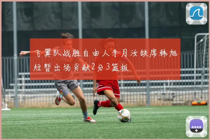 飞翼队战胜自由人李月汝缺席韩旭短暂出场贡献2分3篮板