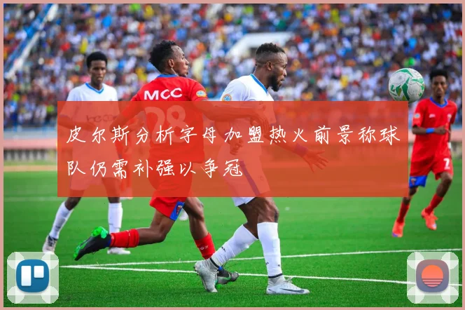 皮尔斯分析字母加盟热火前景称球队仍需补强以争冠