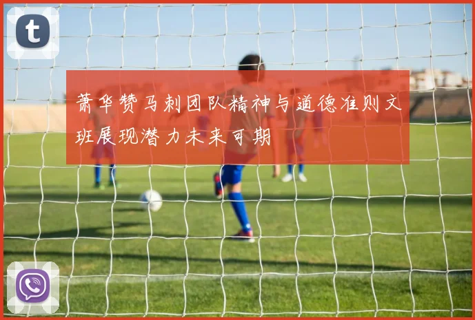 萧华赞马刺团队精神与道德准则文班展现潜力未来可期