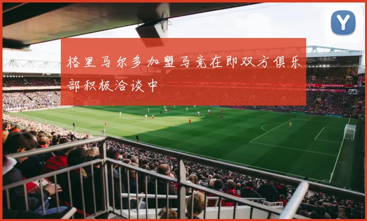 格里马尔多加盟马竞在即双方俱乐部积极洽谈中