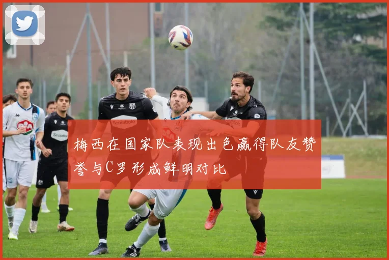 梅西在国家队表现出色赢得队友赞誉与C罗形成鲜明对比