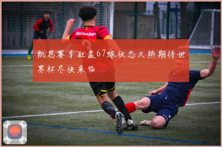 凯恩赛季狂轰67球状态火热期待世界杯尽快来临