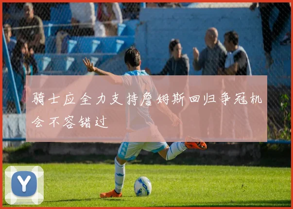 骑士应全力支持詹姆斯回归争冠机会不容错过