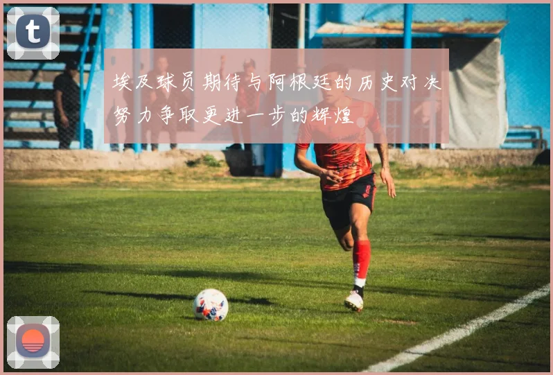 埃及球员期待与阿根廷的历史对决努力争取更进一步的辉煌