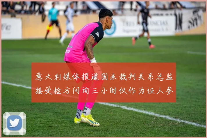 意大利媒体报道国米裁判关系总监接受检方问询三小时仅作为证人参与调查