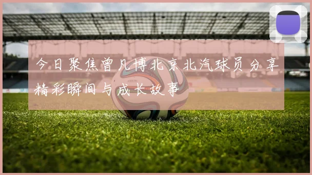 今日聚焦曾凡博北京北汽球员分享精彩瞬间与成长故事