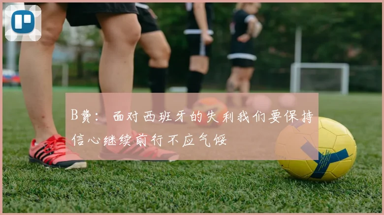 B费：面对西班牙的失利我们要保持信心继续前行不应气馁