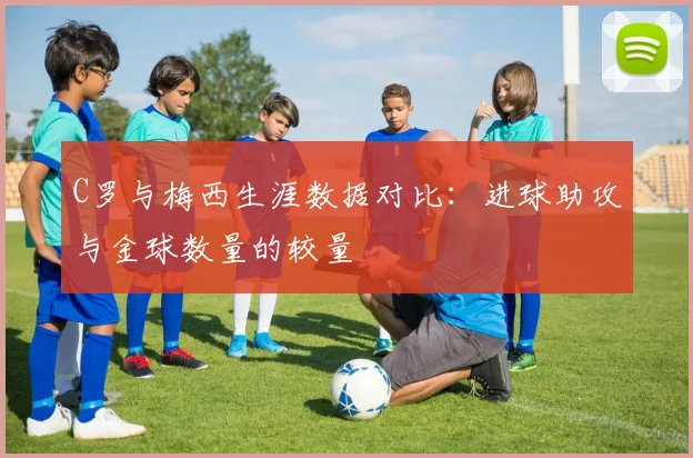 C罗与梅西生涯数据对比：进球助攻与金球数量的较量
