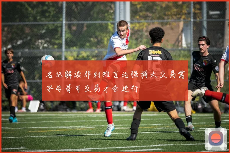 名记解读邓利维言论强调大交易需字母哥可交易才会进行