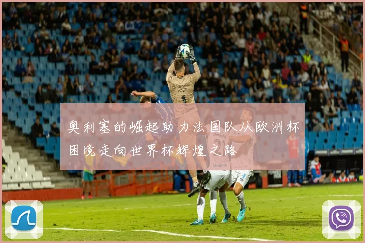 奥利塞的崛起助力法国队从欧洲杯困境走向世界杯辉煌之路