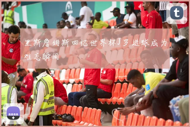 里斯詹姆斯回忆世界杯J罗进球成为难忘瞬间