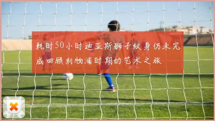 耗时50小时迪亚斯狮子纹身仍未完成回顾利物浦时期的艺术之旅