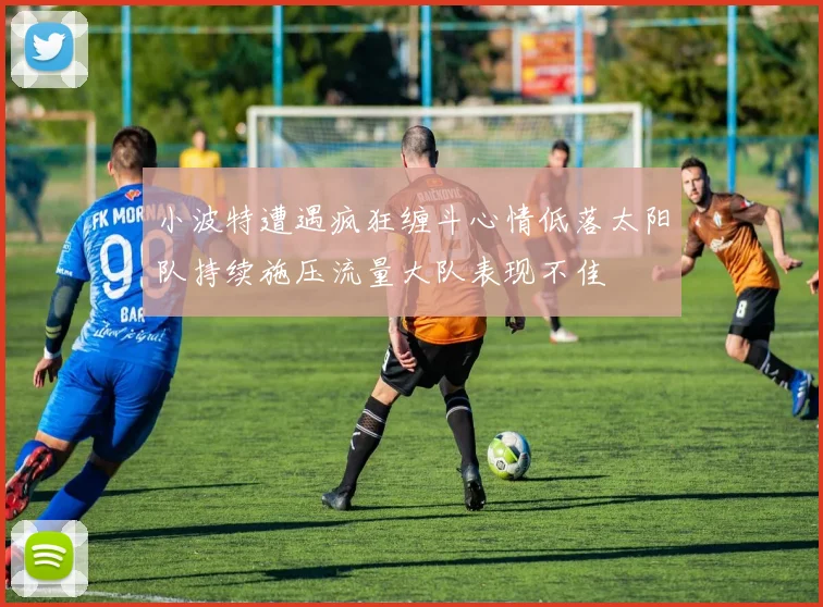 小波特遭遇疯狂缠斗心情低落太阳队持续施压流量大队表现不佳